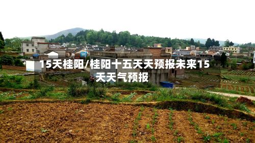 15天桂阳/桂阳十五天天预报未来15天天气预报-第1张图片