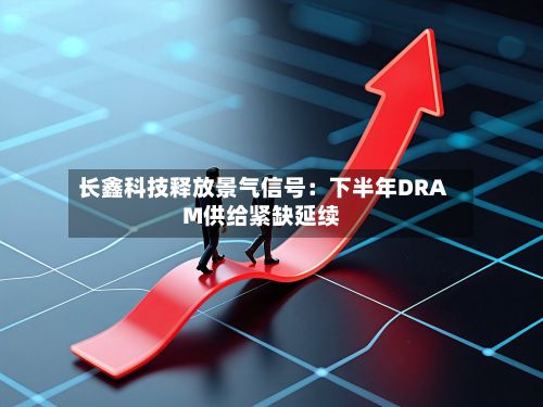长鑫科技释放景气信号:下半年DRAM供给紧缺延续-第1张图片