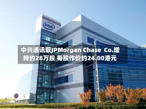 中兴通讯获JPMorgan Chase Co.增持约28万股 每股作价约24.00港元-第1张图片