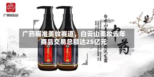 广药瞄准美妆赛道，白云山美妆去年商品交易总额达25亿元-第1张图片