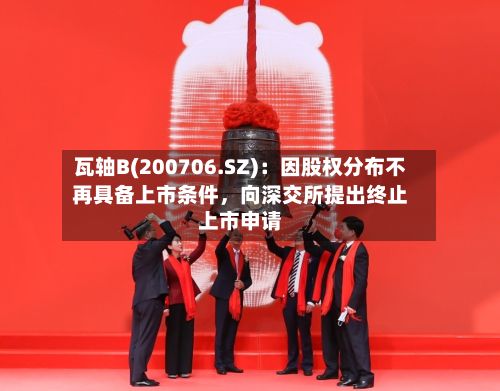 瓦轴B(200706.SZ)：因股权分布不再具备上市条件，向深交所提出终止上市申请-第1张图片