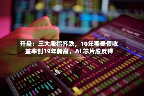 开盘：三大股指齐跌，10年期美债收益率创19年新高	，AI 芯片股反弹-第1张图片
