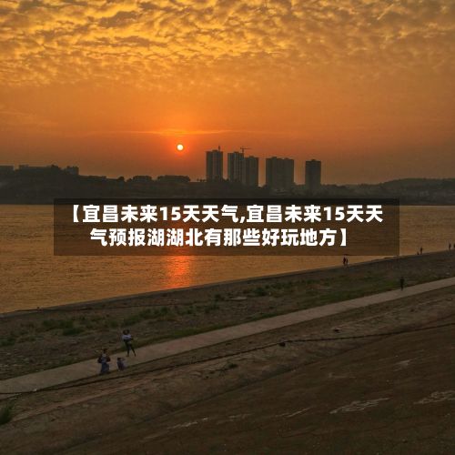 【宜昌未来15天天气,宜昌未来15天天气预报湖湖北有那些好玩地方】-第1张图片