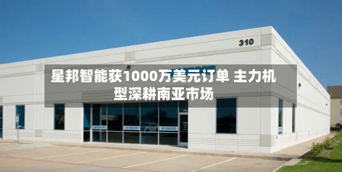 星邦智能获1000万美元订单 主力机型深耕南亚市场-第1张图片