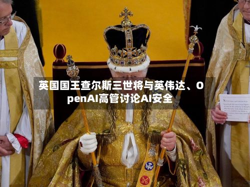英国国王查尔斯三世将与英伟达	、OpenAI高管讨论AI安全-第1张图片