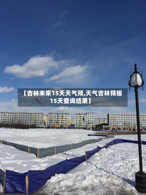 【吉林未来15天天气预,天气吉林预报15天查询结果】-第1张图片