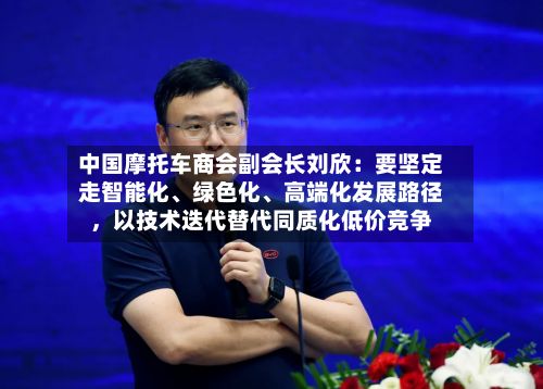 中国摩托车商会副会长刘欣：要坚定走智能化	、绿色化、高端化发展路径，以技术迭代替代同质化低价竞争-第1张图片