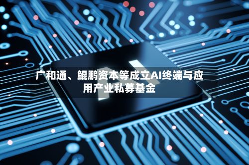 广和通	、鲲鹏资本等成立AI终端与应用产业私募基金-第1张图片