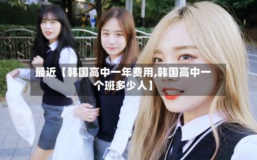最近【韩国高中一年费用,韩国高中一个班多少人】-第1张图片