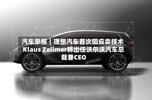 汽车早报|理想汽车首次回应卖技术 Klaus Zellmer将出任沃尔沃汽车总裁兼CEO-第1张图片