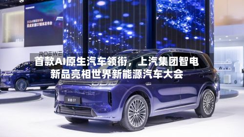 首款AI原生汽车领衔	，上汽集团智电新品亮相世界新能源汽车大会-第1张图片