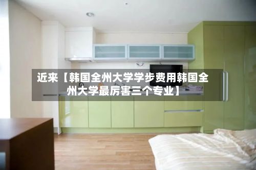 近来【韩国全州大学学步费用韩国全州大学最厉害三个专业】-第1张图片