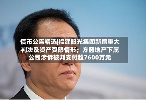 债市公告精选|福建阳光集团新增重大判决及资产受限情形；方圆地产下属公司涉诉被判支付超7600万元-第1张图片