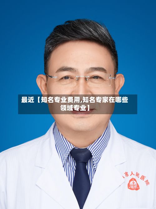 最近【知名专业费用,知名专家在哪些领域专业】-第1张图片