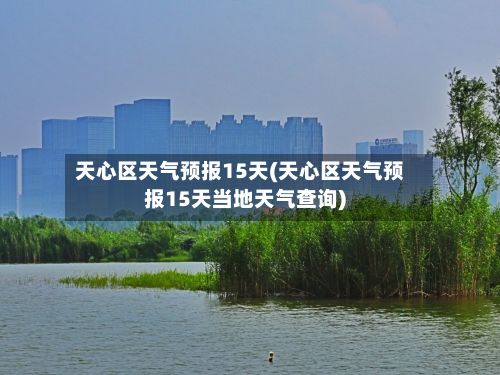 天心区天气预报15天(天心区天气预报15天当地天气查询)-第1张图片