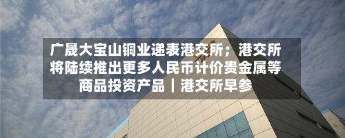 广晟大宝山铜业递表港交所;港交所将陆续推出更多人民币计价贵金属等商品投资产品|港交所早参-第1张图片