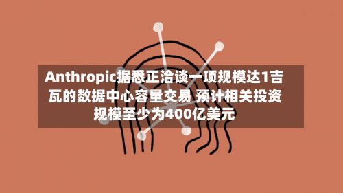 Anthropic据悉正洽谈一项规模达1吉瓦的数据中心容量交易 预计相关投资规模至少为400亿美元-第1张图片