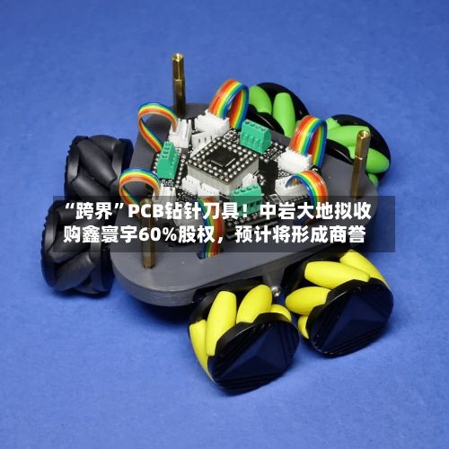 “跨界	”PCB钻针刀具！中岩大地拟收购鑫寰宇60%股权	，预计将形成商誉-第1张图片