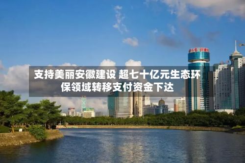 支持美丽安徽建设 超七十亿元生态环保领域转移支付资金下达-第1张图片