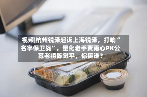 视频|杭州锐泽起诉上海锐泽，打响“名字保卫战”	，量化老手贾雨心PK公募老将陈觉平，你挺谁？-第1张图片