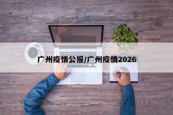 广州疫情公报/广州疫情2026