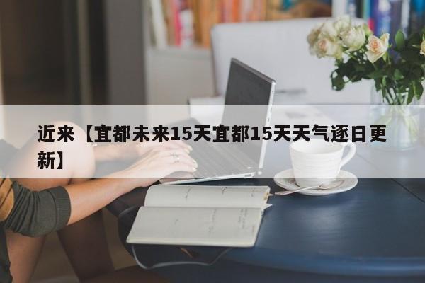 近来【宜都未来15天宜都15天天气逐日更新】