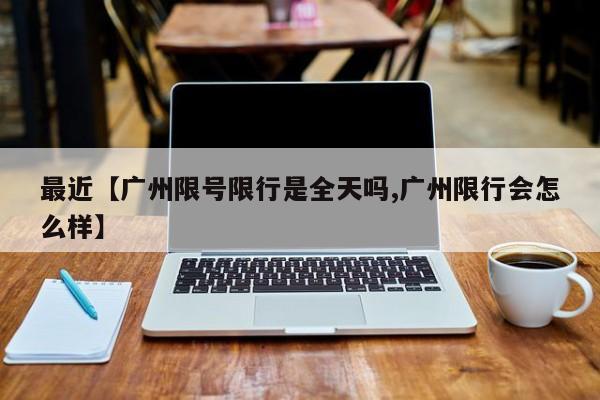 最近【广州限号限行是全天吗,广州限行会怎么样】