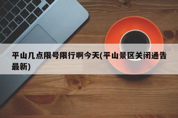 平山几点限号限行啊今天(平山景区关闭通告最新)