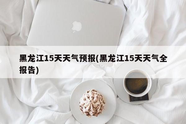 黑龙江15天天气预报(黑龙江15天天气全报告)