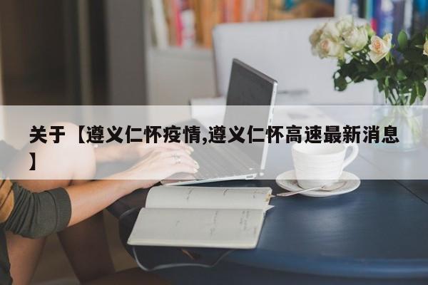 关于【遵义仁怀疫情,遵义仁怀高速最新消息】
