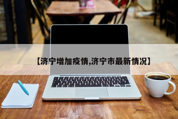 【济宁增加疫情,济宁市最新情况】