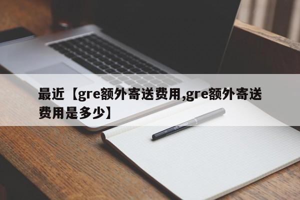 最近【gre额外寄送费用,gre额外寄送费用是多少】