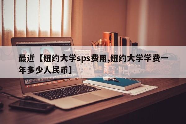 最近【纽约大学sps费用,纽约大学学费一年多少人民币】