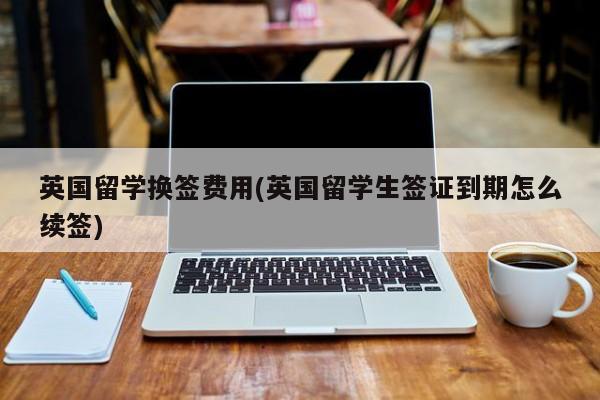 英国留学换签费用(英国留学生签证到期怎么续签)