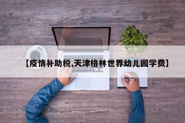 【疫情补助税,天津格林世界幼儿园学费】