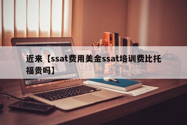 近来【ssat费用美金ssat培训费比托福贵吗】