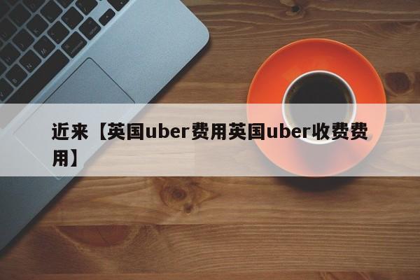 近来【英国uber费用英国uber收费费用】
