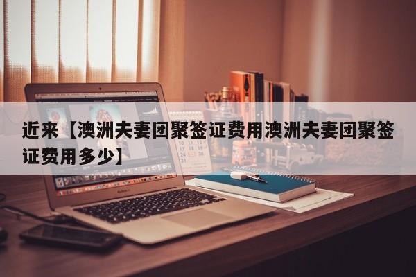 近来【澳洲夫妻团聚签证费用澳洲夫妻团聚签证费用多少】