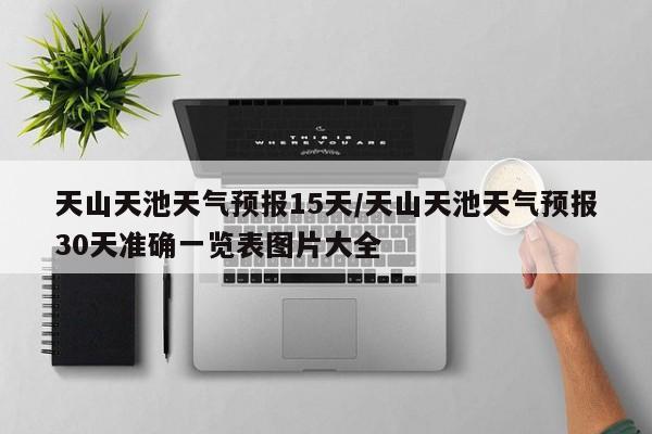 天山天池天气预报15天/天山天池天气预报30天准确一览表图片大全