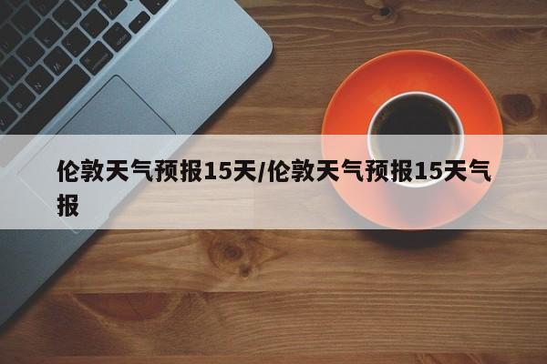 伦敦天气预报15天/伦敦天气预报15天气报