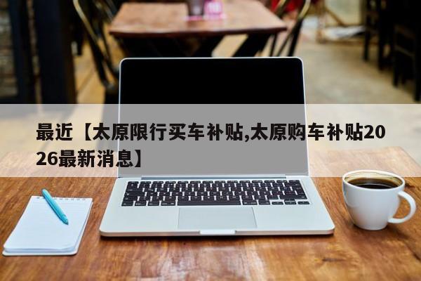 最近【太原限行买车补贴,太原购车补贴2026最新消息】