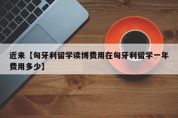 近来【匈牙利留学读博费用在匈牙利留学一年费用多少】