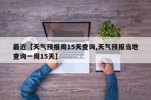 最近【天气预报周15天查询,天气预报当地查询一周15天】