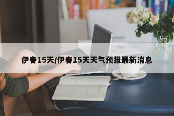 伊春15天/伊春15天天气预报最新消息