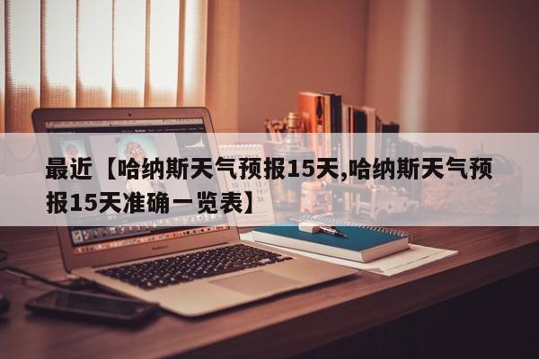 最近【哈纳斯天气预报15天,哈纳斯天气预报15天准确一览表】