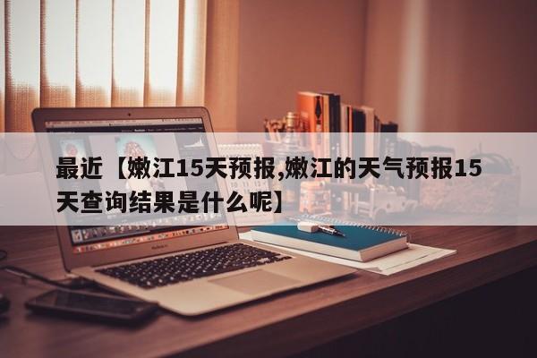 最近【嫩江15天预报,嫩江的天气预报15天查询结果是什么呢】