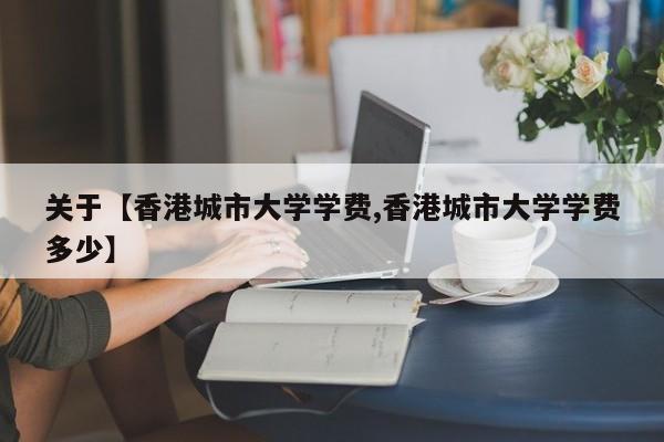 关于【香港城市大学学费,香港城市大学学费多少】