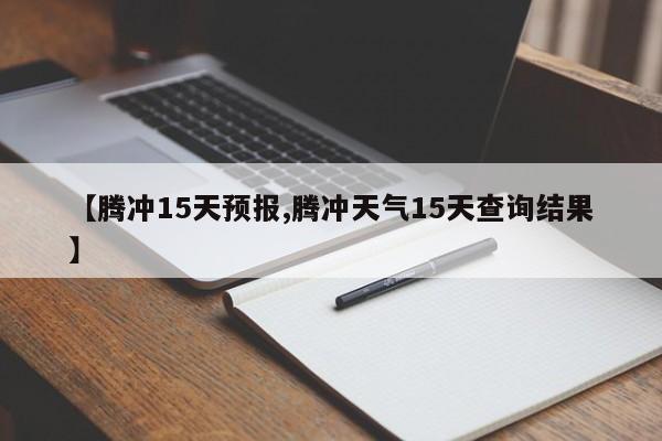 【腾冲15天预报,腾冲天气15天查询结果】