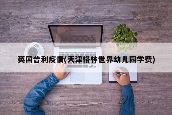 英国普利疫情(天津格林世界幼儿园学费)