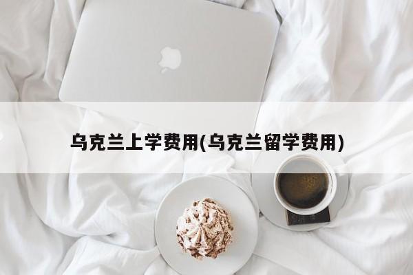 乌克兰上学费用(乌克兰留学费用)